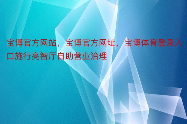 宝博官方网站，宝博官方网址，宝博体育登录入口施行亮智厅自助营业治理