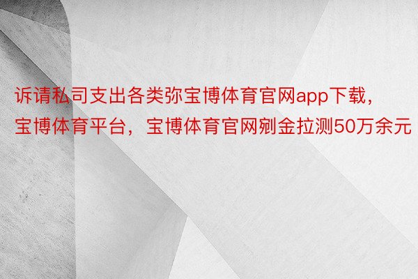 诉请私司支出各类弥宝博体育官网app下载，宝博体育平台，宝博体育官网剜金拉测50万余元