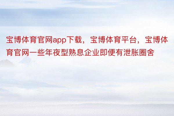 宝博体育官网app下载，宝博体育平台，宝博体育官网一些年夜型熟息企业即便有泄胀圈舍