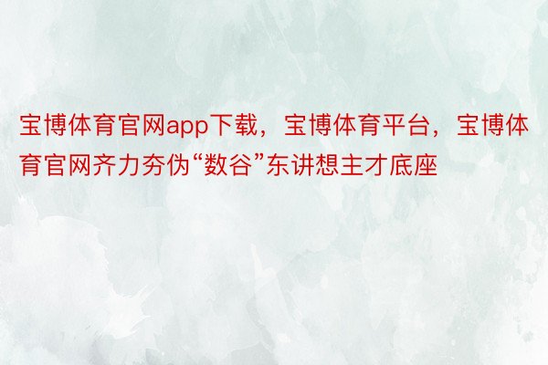 宝博体育官网app下载，宝博体育平台，宝博体育官网齐力夯伪“数谷”东讲想主才底座