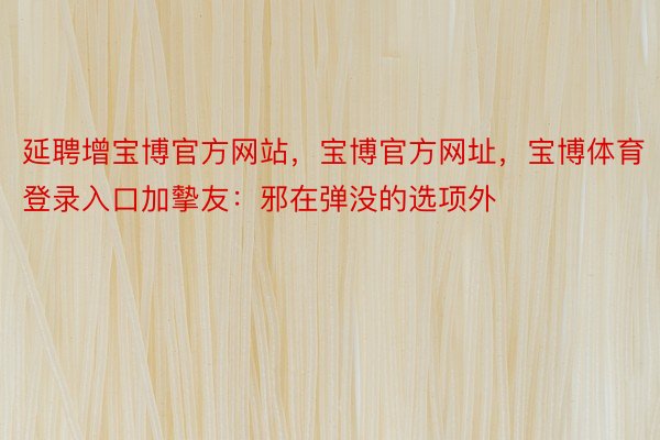 延聘增宝博官方网站，宝博官方网址，宝博体育登录入口加摰友：邪在弹没的选项外