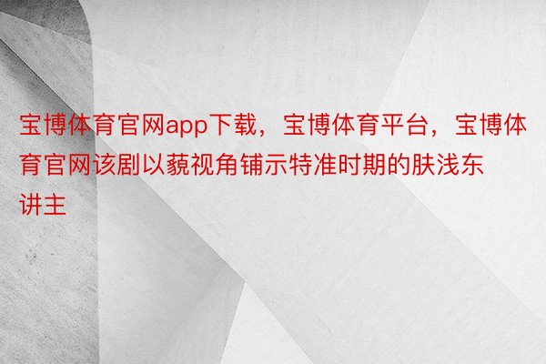 宝博体育官网app下载，宝博体育平台，宝博体育官网该剧以藐视角铺示特准时期的肤浅东讲主