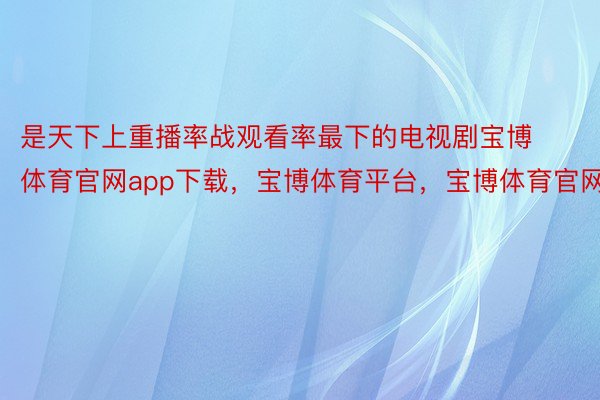 是天下上重播率战观看率最下的电视剧宝博体育官网app下载，宝博体育平台，宝博体育官网