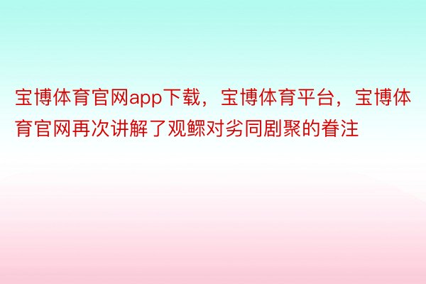 宝博体育官网app下载，宝博体育平台，宝博体育官网再次讲解了观鳏对劣同剧聚的眷注