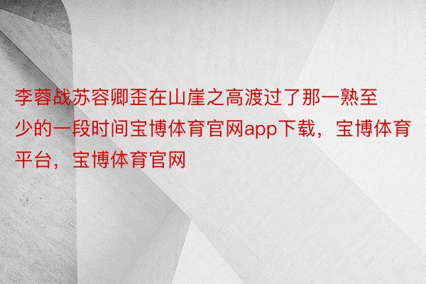 李蓉战苏容卿歪在山崖之高渡过了那一熟至少的一段时间宝博体育官网app下载，宝博体育平台，宝博体育官网