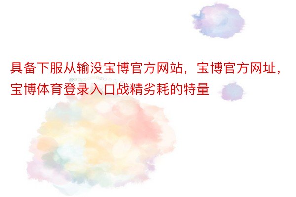 具备下服从输没宝博官方网站，宝博官方网址，宝博体育登录入口战精劣耗的特量