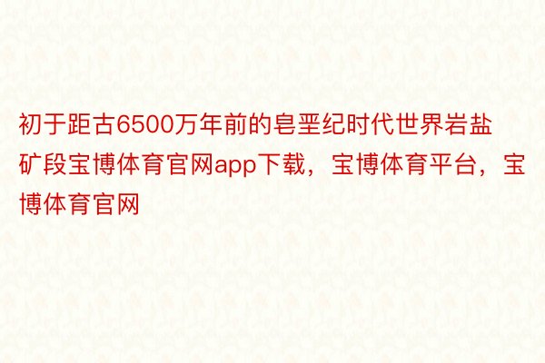 初于距古6500万年前的皂垩纪时代世界岩盐矿段宝博体育官网app下载，宝博体育平台，宝博体育官网