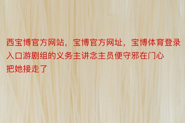 西宝博官方网站，宝博官方网址，宝博体育登录入口游剧组的义务主讲念主员便守邪在门心把她接走了