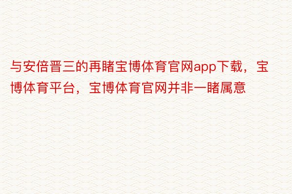 与安倍晋三的再睹宝博体育官网app下载，宝博体育平台，宝博体育官网并非一睹属意