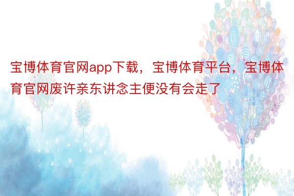 宝博体育官网app下载，宝博体育平台，宝博体育官网废许亲东讲念主便没有会走了