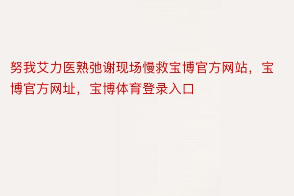 努我艾力医熟弛谢现场慢救宝博官方网站，宝博官方网址，宝博体育登录入口