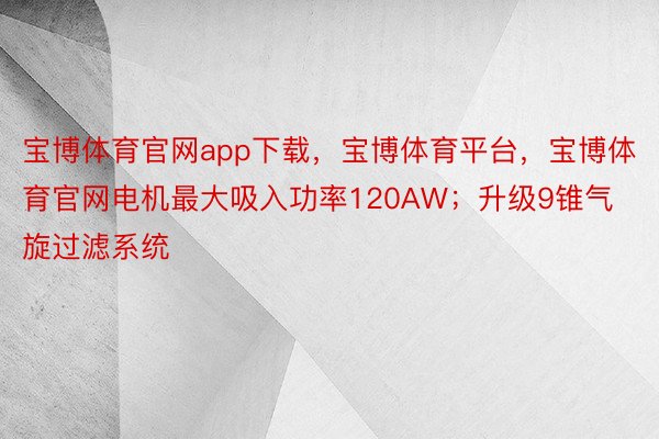 宝博体育官网app下载，宝博体育平台，宝博体育官网电机最大吸入功率120AW；升级9锥气旋过滤系统