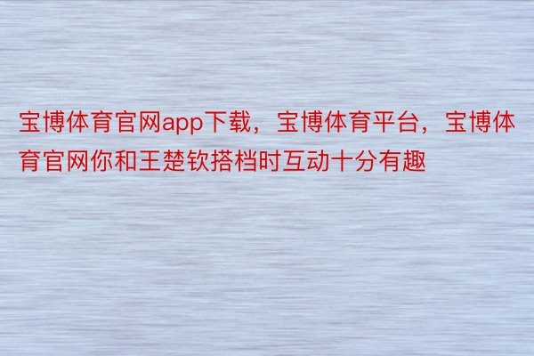 宝博体育官网app下载，宝博体育平台，宝博体育官网你和王楚钦搭档时互动十分有趣